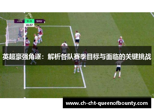 英超豪强角逐：解析各队赛季目标与面临的关键挑战