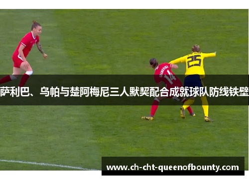 萨利巴、乌帕与楚阿梅尼三人默契配合成就球队防线铁壁