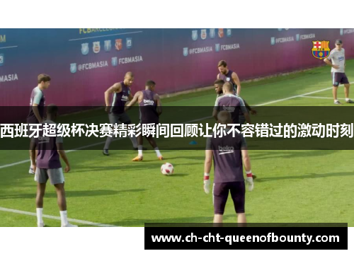 西班牙超级杯决赛精彩瞬间回顾让你不容错过的激动时刻