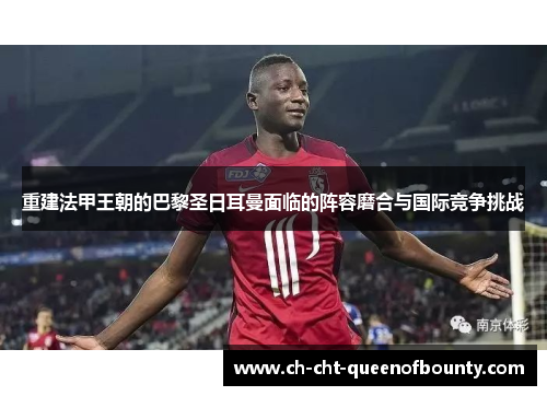 重建法甲王朝的巴黎圣日耳曼面临的阵容磨合与国际竞争挑战