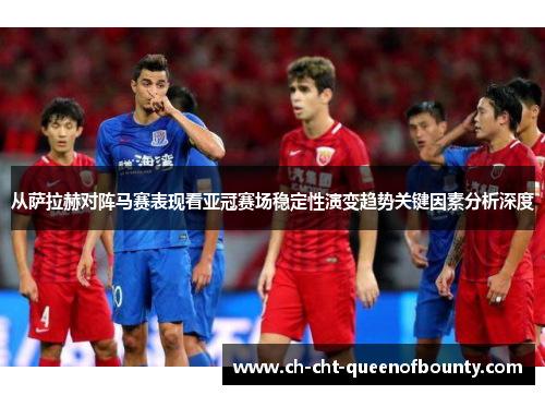 从萨拉赫对阵马赛表现看亚冠赛场稳定性演变趋势关键因素分析深度