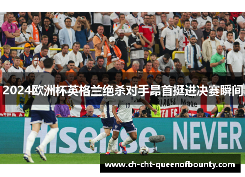2024欧洲杯英格兰绝杀对手昂首挺进决赛瞬间