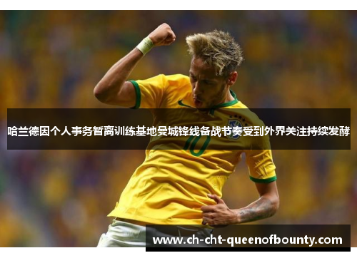 哈兰德因个人事务暂离训练基地曼城锋线备战节奏受到外界关注持续发酵