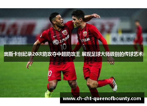 奥斯卡创纪录20次助攻夺中超助攻王 展现足球大师级别的传球艺术